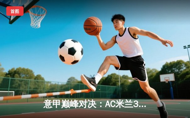 意甲巅峰对决：AC米兰3-2绝杀尤文图斯 莱奥传射建功引爆圣西罗