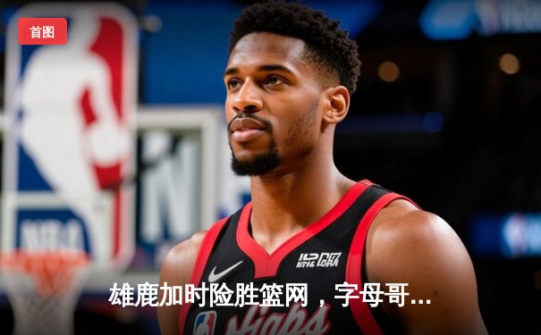 雄鹿加时险胜篮网，字母哥44分主宰密尔沃基之夜